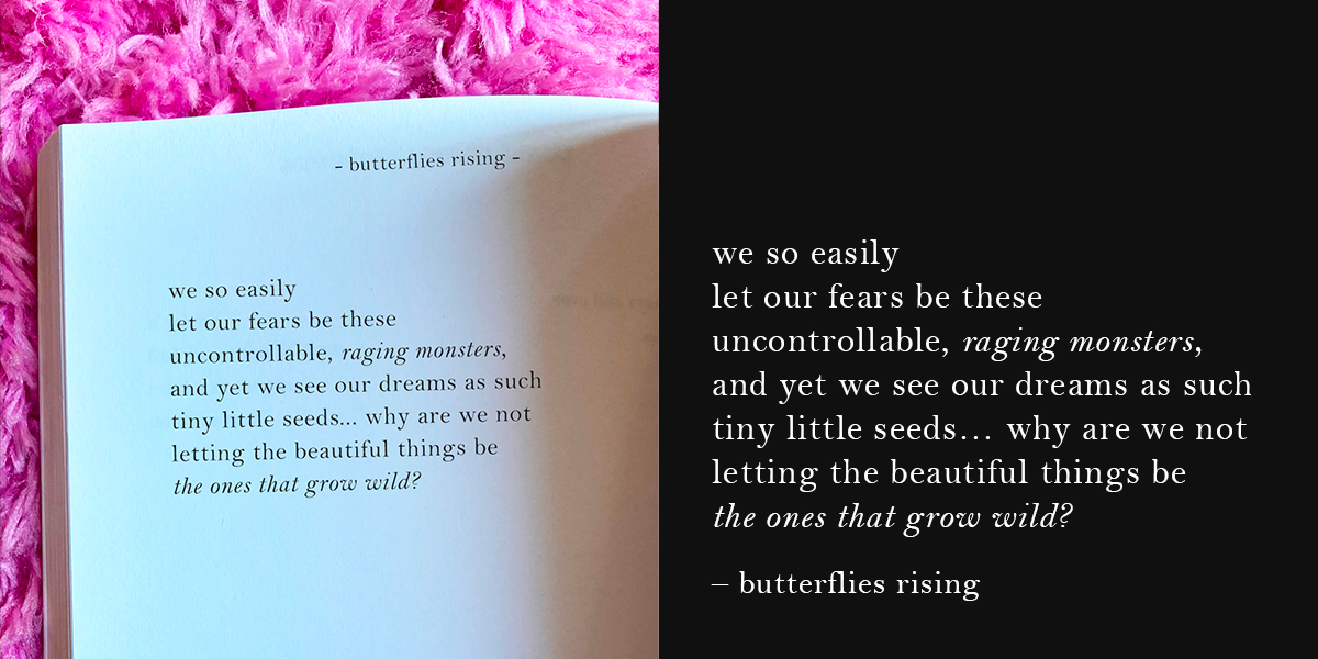 we so easily let our fears be these uncontrollable, raging monsters, and yet we see our dreams as such tiny little seeds - butterflies rising