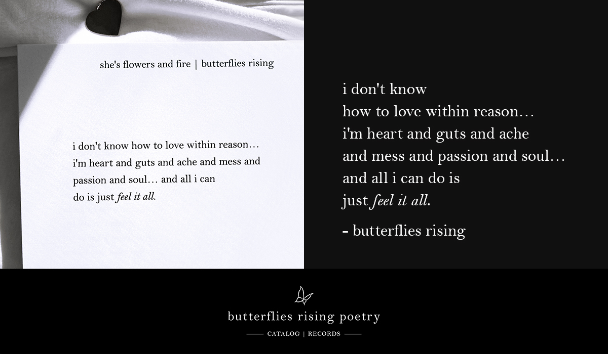 i don't know how to love within reason… i'm heart and guts and ache and mess and passion and soul… and all i can do is just feel it all