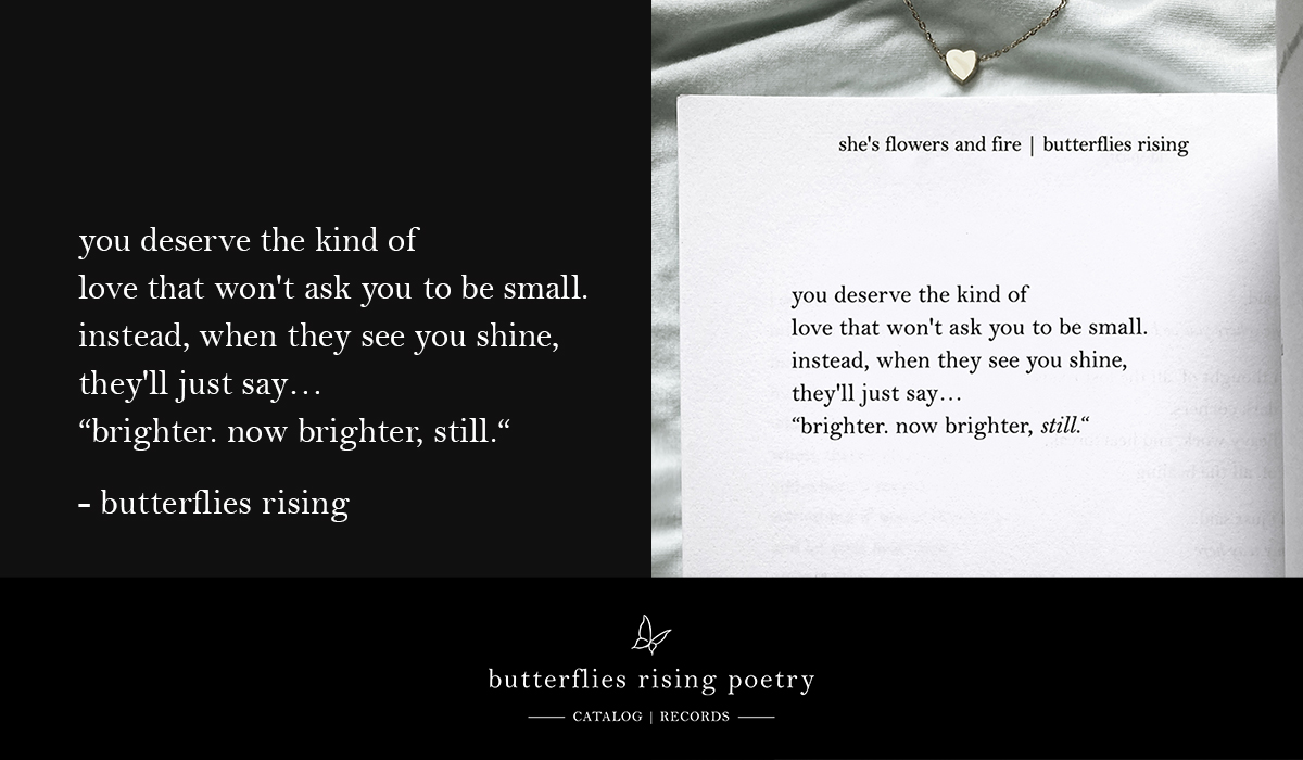 you deserve the kind of love that won't ask you to be small. instead, when they see you shine, they'll just say.